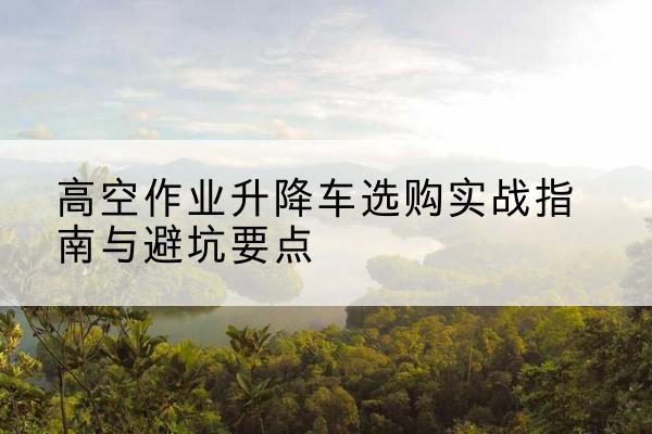 山东升降车怎么选-高空作业升降车选购实战指南与避坑要点