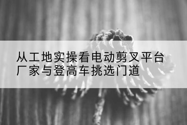 山东电动剪叉升降平台厂家-从工地实操看电动剪叉平台厂家与登高车挑选门道