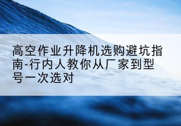 山东升降平台厂家-高空作业升降机选购避坑指南-行内人教你从厂家到型号一次选对