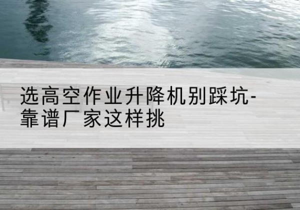 山东剪叉式升降机厂家-选高空作业升降机别踩坑-靠谱厂家这样挑