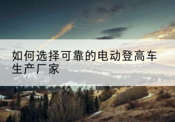 山东电动登高车厂家-如何选择可靠的电动登高车生产厂家