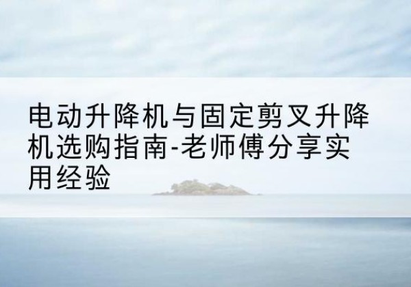 山东电动升降机怎么选-电动升降机与固定剪叉升降机选购指南-老师傅分享实用经验