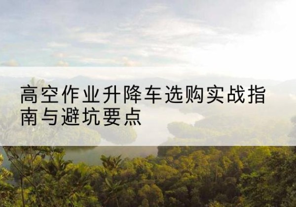 山东升降车怎么选-高空作业升降车选购实战指南与避坑要点