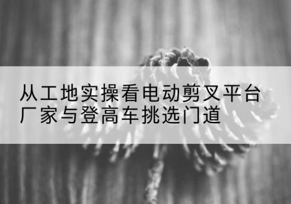 山东电动剪叉升降平台厂家-从工地实操看电动剪叉平台厂家与登高车挑选门道