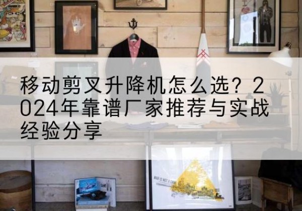 山东升降平台厂家推荐-移动剪叉升降机怎么选？2024年靠谱厂家推荐与实战经验分享